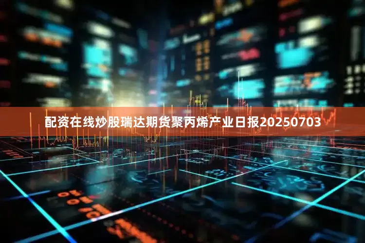 配资在线炒股瑞达期货聚丙烯产业日报20250703